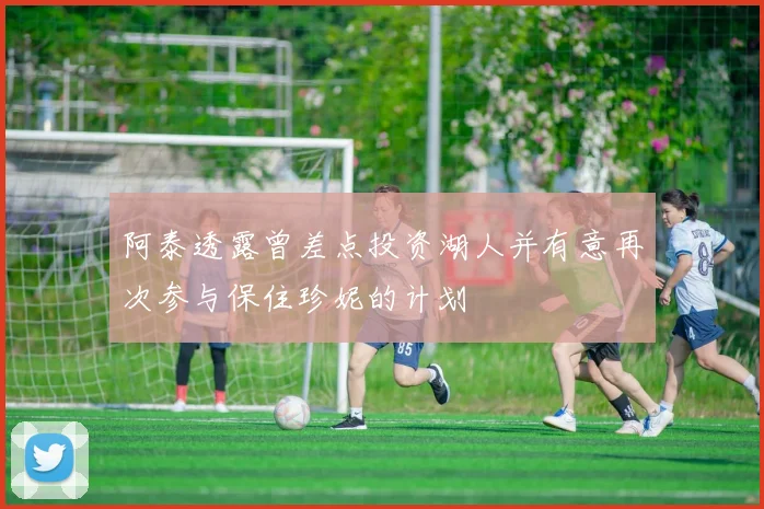 阿泰透露曾差点投资湖人并有意再次参与保住珍妮的计划