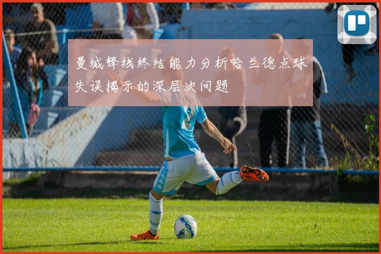 曼城锋线终结能力分析哈兰德点球失误揭示的深层次问题