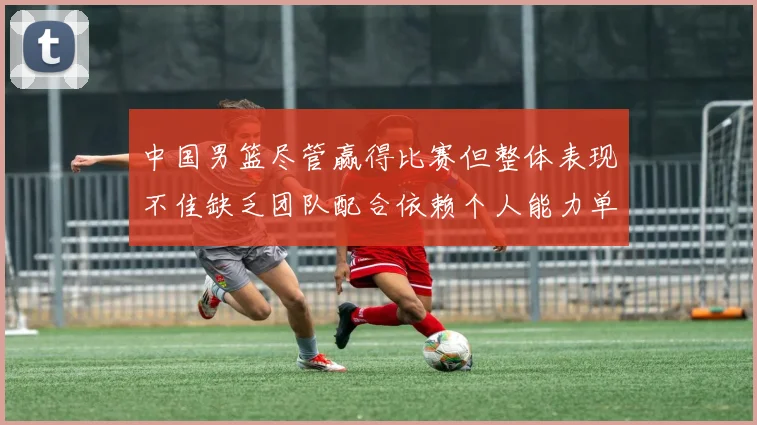 中国男篮尽管赢得比赛但整体表现不佳缺乏团队配合依赖个人能力单打成效有限