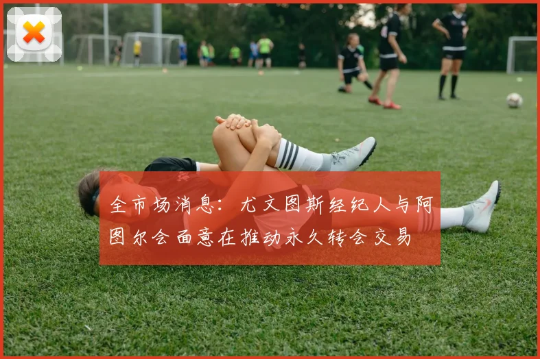 全市场消息：尤文图斯经纪人与阿图尔会面意在推动永久转会交易