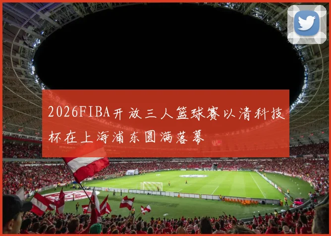 2026FIBA开放三人篮球赛以清科技杯在上海浦东圆满落幕