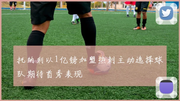 托纳利以1亿镑加盟热刺主动选择球队期待首秀表现