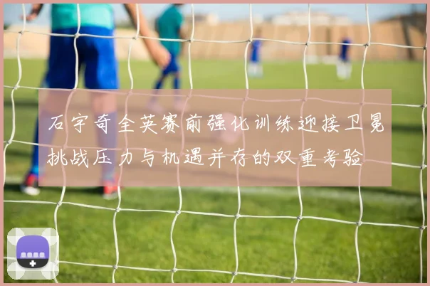 石宇奇全英赛前强化训练迎接卫冕挑战压力与机遇并存的双重考验