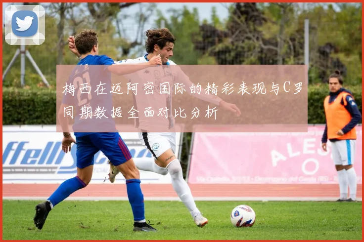 梅西在迈阿密国际的精彩表现与C罗同期数据全面对比分析
