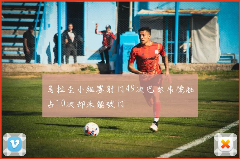 乌拉圭小组赛射门49次巴尔韦德独占10次却未能破门