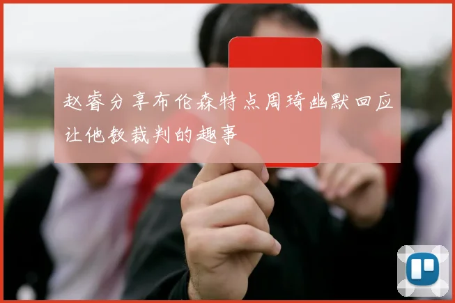 赵睿分享布伦森特点周琦幽默回应让他教裁判的趣事