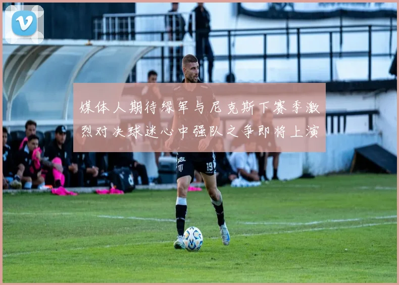 媒体人期待绿军与尼克斯下赛季激烈对决球迷心中强队之争即将上演