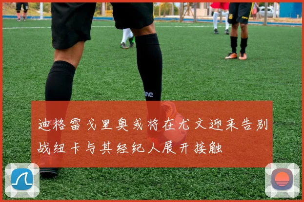 迪格雷戈里奥或将在尤文迎来告别战纽卡与其经纪人展开接触