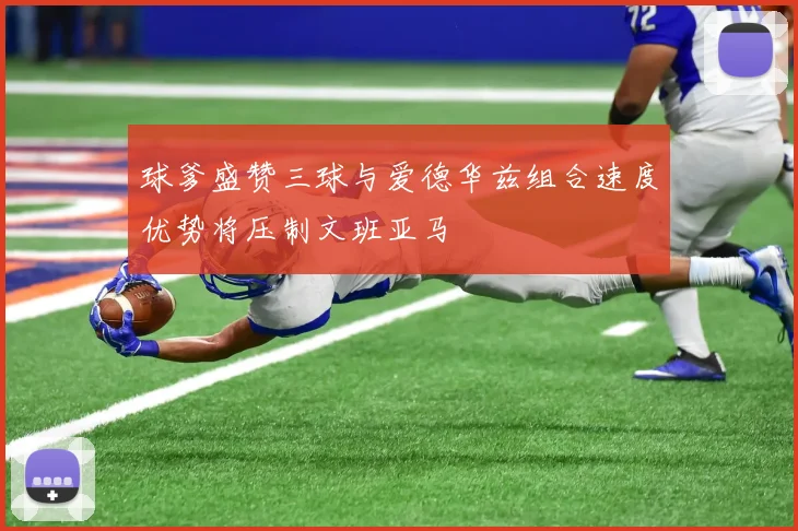 球爹盛赞三球与爱德华兹组合速度优势将压制文班亚马