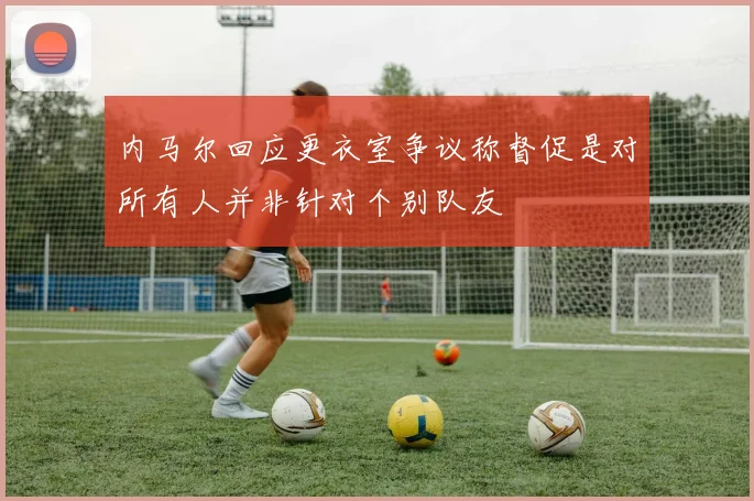 内马尔回应更衣室争议称督促是对所有人并非针对个别队友
