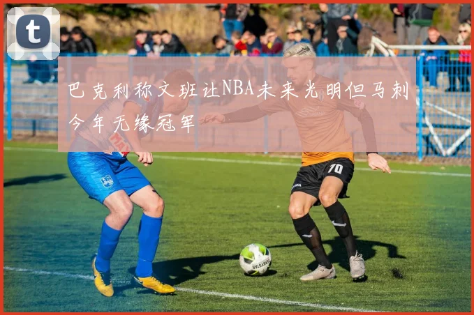 巴克利称文班让NBA未来光明但马刺今年无缘冠军