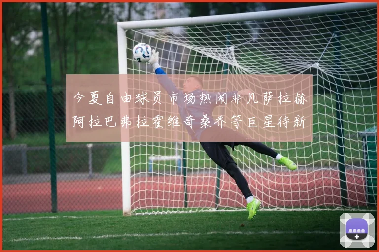 今夏自由球员市场热闹非凡萨拉赫阿拉巴弗拉霍维奇桑乔等巨星待新东家