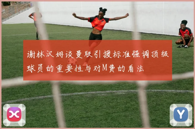谢林汉姆谈曼联引援标准强调顶级球员的重要性与对M费的看法
