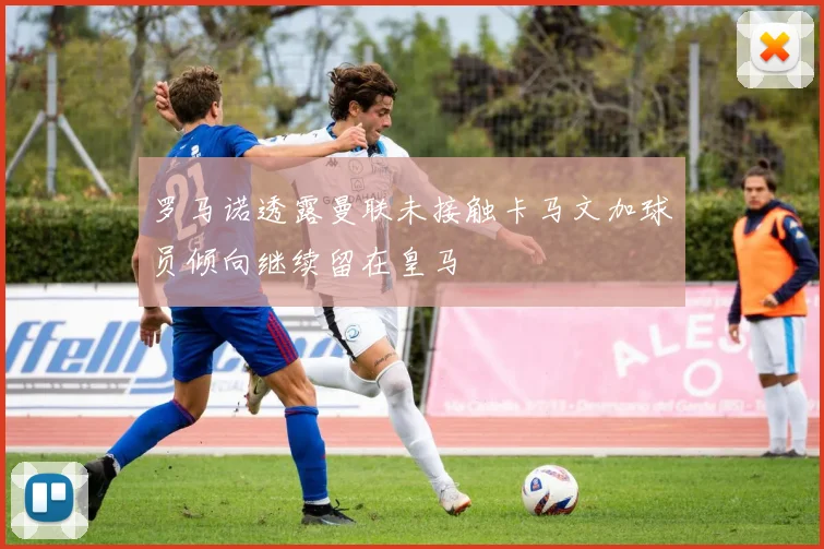 罗马诺透露曼联未接触卡马文加球员倾向继续留在皇马