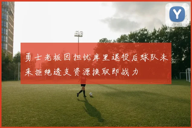 勇士老板因担忧库里退役后球队未来拒绝透支资源换取即战力