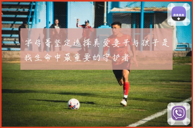 字母哥坚定选择真爱妻子与孩子是我生命中最重要的守护者