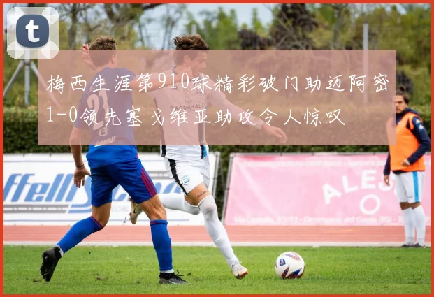 梅西生涯第910球精彩破门助迈阿密1-0领先塞戈维亚助攻令人惊叹