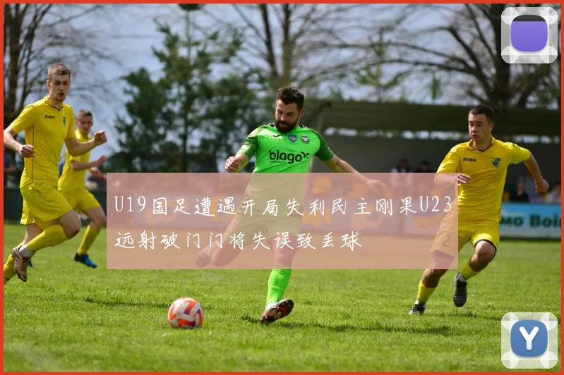 U19国足遭遇开局失利民主刚果U23远射破门门将失误致丢球