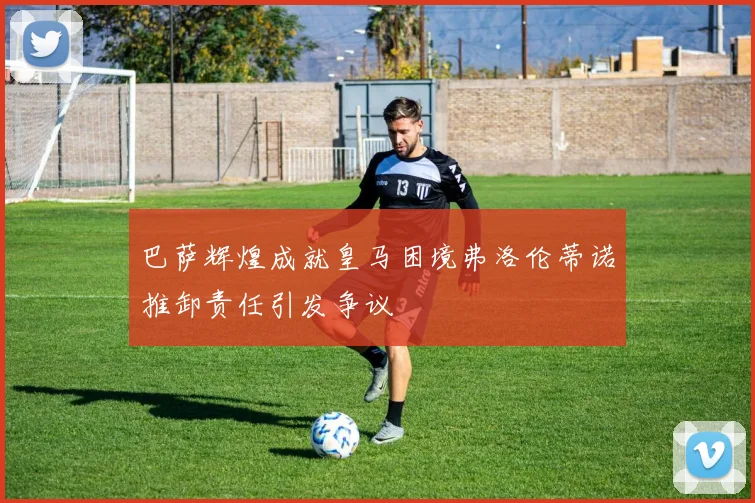 巴萨辉煌成就皇马困境弗洛伦蒂诺推卸责任引发争议