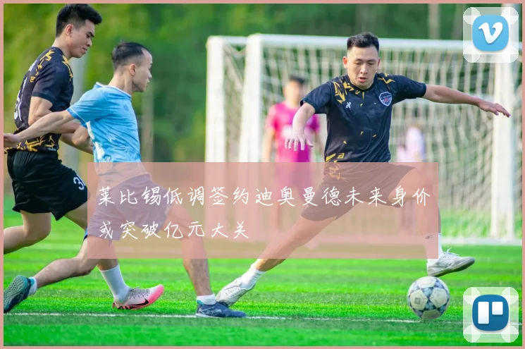 莱比锡低调签约迪奥曼德未来身价或突破亿元大关
