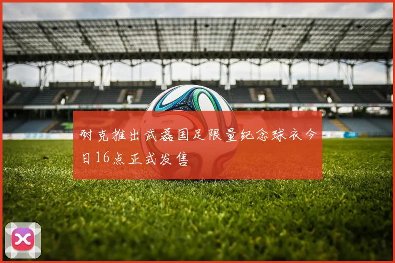耐克推出武磊国足限量纪念球衣今日16点正式发售