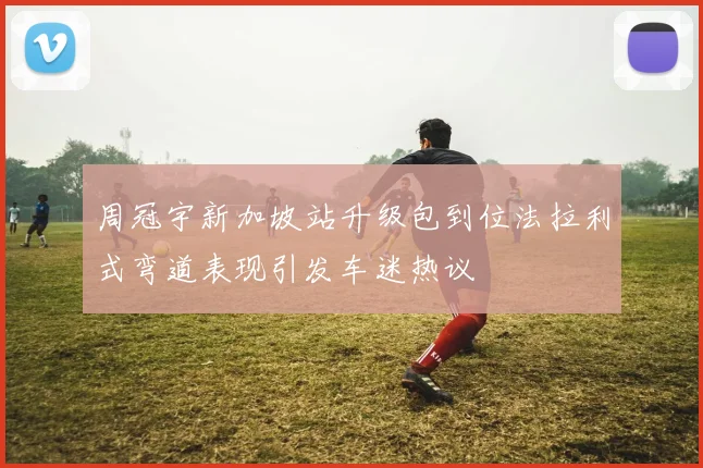周冠宇新加坡站升级包到位法拉利式弯道表现引发车迷热议