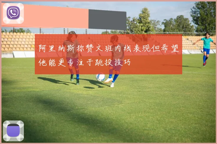 阿里纳斯称赞文班内线表现但希望他能更专注于跳投技巧