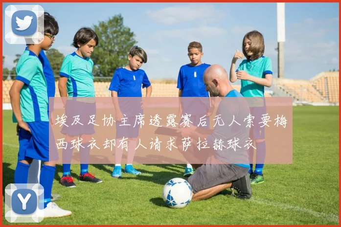 埃及足协主席透露赛后无人索要梅西球衣却有人请求萨拉赫球衣