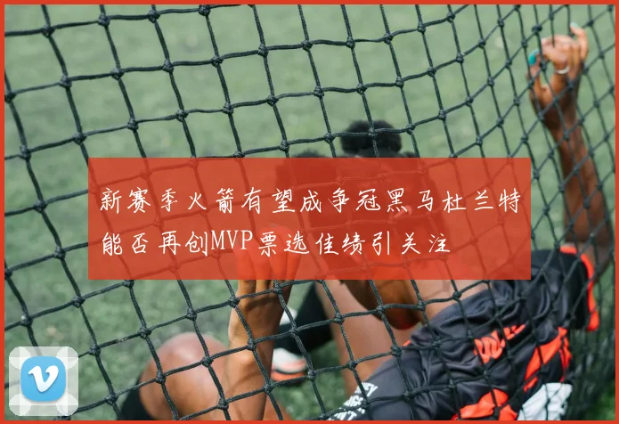 新赛季火箭有望成争冠黑马杜兰特能否再创MVP票选佳绩引关注